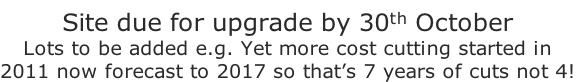 Site due for upgrade by 30th October
Lots to be added e.g. Yet more cost cutting started in 
2011 now forecast to 2017 so that’s 7 years of cuts not 4!